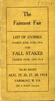 ["Pamphlet.  Cover title:  The Fairmont Fair: list of entries named June 15th, 1914 for fall stakes, closed April 6th, 1914.  On cover:  To be raced Aug. 25, 26, 27, 28, 1914, Fairmont, W.Va., Jno. S. Scott, Secretary.\"  "]