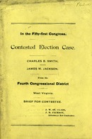 ["Monograph.  Cover title.  At head of title: In the fifty-first Congress.  Contested election case from the Fourth Congressional District of West Virginia.  \"Charles B. Smith, Contestant, vs. J. M. Jackson, Contestee.\"  \"J. W. St. Clair, J. B. Jackson, Attorneys for Contestee.\"  Page VII is repeated in preliminary pagination.  "]